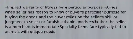 •Implied warranty of fitness for a particular purpose •Arises when seller has reason to know of buyer's particular purpose for buying the goods and the buyer relies on the seller's skill or judgment to select or furnish suitable goods •Whether the seller is a merchant is immaterial •Specialty feeds (are typically fed to animals with unique needs)