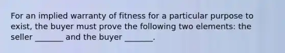 For an implied warranty of fitness for a particular purpose to exist, the buyer must prove the following two elements: the seller _______ and the buyer _______.