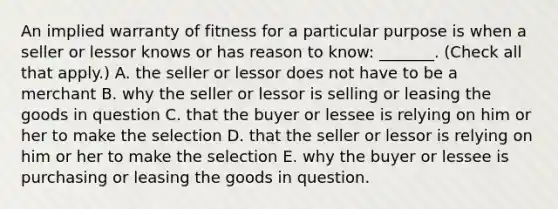 An implied warranty of fitness for a particular purpose is when a seller or lessor knows or has reason to know: _______. (Check all that apply.) A. the seller or lessor does not have to be a merchant B. why the seller or lessor is selling or leasing the goods in question C. that the buyer or lessee is relying on him or her to make the selection D. that the seller or lessor is relying on him or her to make the selection E. why the buyer or lessee is purchasing or leasing the goods in question.