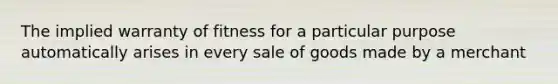 The implied warranty of fitness for a particular purpose automatically arises in every sale of goods made by a merchant