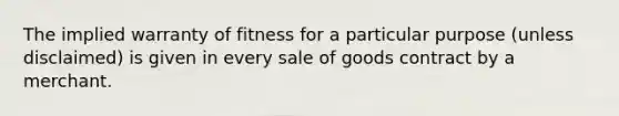 The implied warranty of fitness for a particular purpose (unless disclaimed) is given in every sale of goods contract by a merchant.