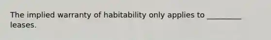 The implied warranty of habitability only applies to _________ leases.