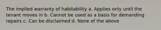 The implied warranty of habitability a. Applies only until the tenant moves in b. Cannot be used as a basis for demanding repairs c. Can be disclaimed d. None of the above