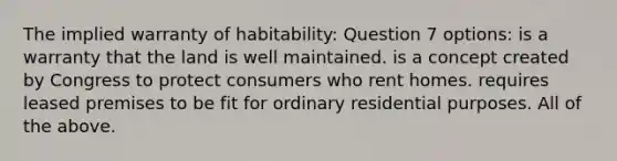 The implied warranty of habitability: Question 7 options: is a warranty that the land is well maintained. is a concept created by Congress to protect consumers who rent homes. requires leased premises to be fit for ordinary residential purposes. All of the above.