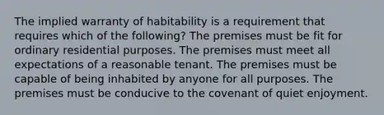 The implied warranty of habitability is a requirement that requires which of the following? The premises must be fit for ordinary residential purposes. The premises must meet all expectations of a reasonable tenant. The premises must be capable of being inhabited by anyone for all purposes. The premises must be conducive to the covenant of quiet enjoyment.