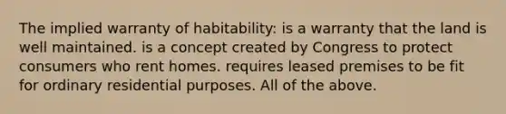 The implied warranty of habitability: is a warranty that the land is well maintained. is a concept created by Congress to protect consumers who rent homes. requires leased premises to be fit for ordinary residential purposes. All of the above.