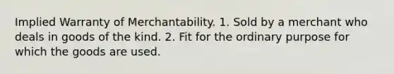 Implied Warranty of Merchantability. 1. Sold by a merchant who deals in goods of the kind. 2. Fit for the ordinary purpose for which the goods are used.