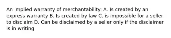 An implied warranty of merchantability: A. Is created by an express warranty B. Is created by law C. is impossible for a seller to disclaim D. Can be disclaimed by a seller only if the disclaimer is in writing