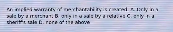 An implied warranty of merchantability is created: A. Only in a sale by a merchant B. only in a sale by a relative C. only in a sheriff's sale D. none of the above