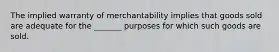 The implied warranty of merchantability implies that goods sold are adequate for the _______ purposes for which such goods are sold.