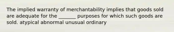 The implied warranty of merchantability implies that goods sold are adequate for the _______ purposes for which such goods are sold. atypical abnormal unusual ordinary