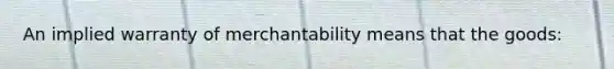 An implied warranty of merchantability means that the goods: