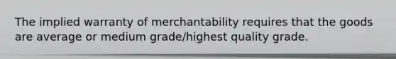 The implied warranty of merchantability requires that the goods are average or medium grade/highest quality grade.