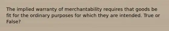 The implied warranty of merchantability requires that goods be fit for the ordinary purposes for which they are intended. True or False?