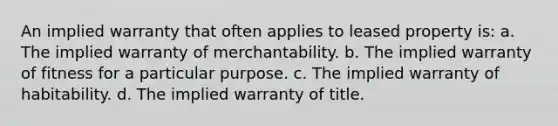 An implied warranty that often applies to leased property is: a. The implied warranty of merchantability. b. The implied warranty of fitness for a particular purpose. c. The implied warranty of habitability. d. The implied warranty of title.