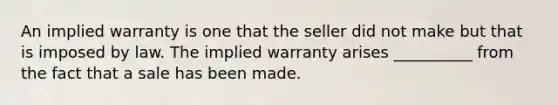 An implied warranty is one that the seller did not make but that is imposed by law. The implied warranty arises __________ from the fact that a sale has been made.