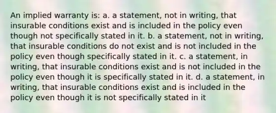 An implied warranty is: a. a statement, not in writing, that insurable conditions exist and is included in the policy even though not specifically stated in it. b. a statement, not in writing, that insurable conditions do not exist and is not included in the policy even though specifically stated in it. c. a statement, in writing, that insurable conditions exist and is not included in the policy even though it is specifically stated in it. d. a statement, in writing, that insurable conditions exist and is included in the policy even though it is not specifically stated in it