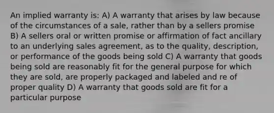 An implied warranty is: A) A warranty that arises by law because of the circumstances of a sale, rather than by a sellers promise B) A sellers oral or written promise or affirmation of fact ancillary to an underlying sales agreement, as to the quality, description, or performance of the goods being sold C) A warranty that goods being sold are reasonably fit for the general purpose for which they are sold, are properly packaged and labeled and re of proper quality D) A warranty that goods sold are fit for a particular purpose