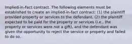 Implied-in-Fact contract. The following elements must be established to create an implied-in-fact contract: (1) the plaintiff provided property or services to the defendant, (2) the plaintiff expected to be paid for the property or services (i.e., the property or services were not a gift), and the defendant was given the opportunity to reject the service or property and failed to do so.