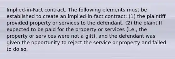 Implied-in-Fact contract. The following elements must be established to create an implied-in-fact contract: (1) the plaintiff provided property or services to the defendant, (2) the plaintiff expected to be paid for the property or services (i.e., the property or services were not a gift), and the defendant was given the opportunity to reject the service or property and failed to do so.