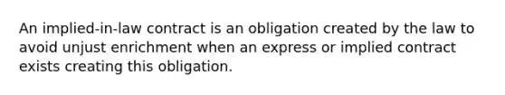 An implied-in-law contract is an obligation created by the law to avoid unjust enrichment when an express or implied contract exists creating this obligation.