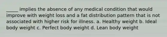 _____ implies the absence of any medical condition that would improve with weight loss and a fat distribution pattern that is not associated with higher risk for illness. a. Healthy weight b. Ideal body weight c. Perfect body weight d. Lean body weight