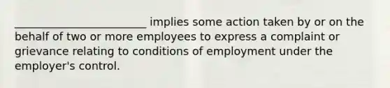 ________________________ implies some action taken by or on the behalf of two or more employees to express a complaint or grievance relating to conditions of employment under the employer's control.