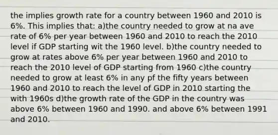 the implies growth rate for a country between 1960 and 2010 is 6%. This implies that: a)the country needed to grow at na ave rate of 6% per year between 1960 and 2010 to reach the 2010 level if GDP starting wit the 1960 level. b)the country needed to grow at rates above 6% per year between 1960 and 2010 to reach the 2010 level of GDP starting from 1960 c)the country needed to grow at least 6% in any pf the fifty years between 1960 and 2010 to reach the level of GDP in 2010 starting the with 1960s d)the growth rate of the GDP in the country was above 6% between 1960 and 1990. and above 6% between 1991 and 2010.