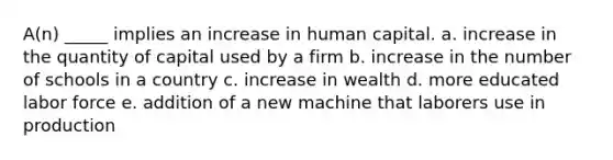 A(n) _____ implies an increase in human capital. a. increase in the quantity of capital used by a firm b. increase in the number of schools in a country c. increase in wealth d. more educated labor force e. addition of a new machine that laborers use in production