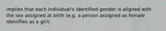 implies that each individual's identified gender is aligned with the sex assigned at birth (e.g. a person assigned as female identifies as a girl)