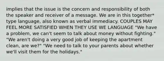 implies that the issue is the concern and responsibility of both the speaker and receiver of a message. We are in this together* type language, also known as verbal immediacy. COUPLES MAY FEEL MORE SATISFIED WHEN THEY USE WE LANGUAGE "We have a problem, we can't seem to talk about money without fighting." "We aren't doing a very good job of keeping the apartment clean, are we?" "We need to talk to your parents about whether we'll visit them for the holidays."