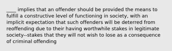 ____ implies that an offender should be provided the means to fulfill a constructive level of functioning in society, with an implicit expectation that such offenders will be deterred from reoffending due to their having worthwhile stakes in legitimate society--stakes that they will not wish to lose as a consequence of criminal offending