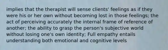 implies that the therapist will sense clients' feelings as if they were his or her own without becoming lost in those feelings; the act of perceiving accurately the internal frame of reference of another; the ability to grasp the person's subjective world without losing one's own identity; Full empathy entails understanding both emotional and cognitive levels