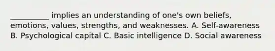 __________ implies an understanding of one's own beliefs, emotions, values, strengths, and weaknesses. A. Self-awareness B. Psychological capital C. Basic intelligence D. Social awareness