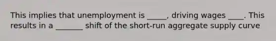 This implies that unemployment is _____, driving wages ____. This results in a _______ shift of the​ short-run aggregate supply curve