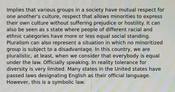 Implies that various groups in a society have mutual respect for one another's culture, respect that allows minorities to express their own culture without suffering prejudice or hostility. It can also be seen as s state where people of different racial and ethnic categories have more or less equal social standing. Pluralism can also represent a situation in which no minoritized group is subject to a disadvantage. In this country, we are pluralistic, at least, when we consider that everybody is equal under the law. Officially speaking. In reality tolerance for diversity is very limited. Many states in the United states have passed laws designating English as their official language. However, this is a symbolic law.