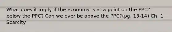 What does it imply if the economy is at a point on the PPC? below the PPC? Can we ever be above the PPC?(pg. 13-14) Ch. 1 Scarcity