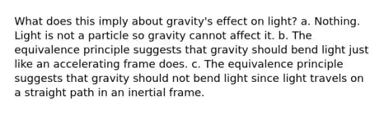 What does this imply about gravity's effect on light? a. Nothing. Light is not a particle so gravity cannot affect it. b. The equivalence principle suggests that gravity should bend light just like an accelerating frame does. c. The equivalence principle suggests that gravity should not bend light since light travels on a straight path in an inertial frame.