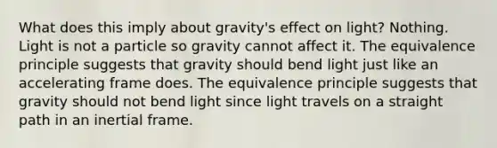 What does this imply about gravity's effect on light? Nothing. Light is not a particle so gravity cannot affect it. The equivalence principle suggests that gravity should bend light just like an accelerating frame does. The equivalence principle suggests that gravity should not bend light since light travels on a straight path in an inertial frame.