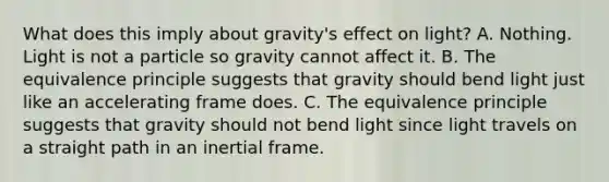 What does this imply about gravity's effect on light? A. Nothing. Light is not a particle so gravity cannot affect it. B. The equivalence principle suggests that gravity should bend light just like an accelerating frame does. C. The equivalence principle suggests that gravity should not bend light since light travels on a straight path in an inertial frame.