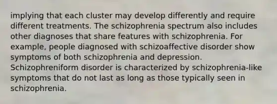 implying that each cluster may develop differently and require different treatments. The schizophrenia spectrum also includes other diagnoses that share features with schizophrenia. For example, people diagnosed with schizoaffective disorder show symptoms of both schizophrenia and depression. Schizophreniform disorder is characterized by schizophrenia-like symptoms that do not last as long as those typically seen in schizophrenia.