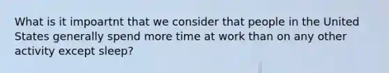 What is it impoartnt that we consider that people in the United States generally spend more time at work than on any other activity except sleep?