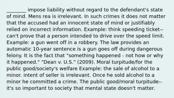 ________ impose liability without regard to the defendant's state of mind. Mens rea is irrelevant. In such crimes it does not matter that the accused had an innocent state of mind or justifiably relied on incorrect information. Example: think speeding ticket--can't prove that a person intended to drive over the speed limit. Example: a gun went off in a robbery. The law provides an automatic 10-year sentence is a gun goes off during dangerous felony. It is the fact that "something happened - not how or why it happened." "Dean v. U.S." (2009). Moral turpitude/for the public good/society's welfare Example: the sale of alcohol to a minor. intent of seller is irrelevant. Once he sold alcohol to a minor he committed a crime. The public good/moral turpitude--it's so important to society that mental state doesn't matter.