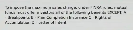 To impose the maximum sales charge, under FINRA rules, mutual funds must offer investors all of the following benefits EXCEPT: A - Breakpoints B - Plan Completion Insurance C - Rights of Accumulation D - Letter of Intent