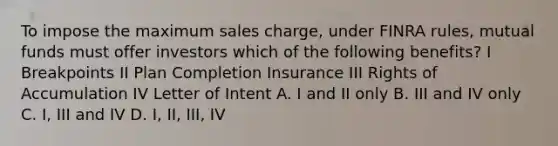 To impose the maximum sales charge, under FINRA rules, mutual funds must offer investors which of the following benefits? I Breakpoints II Plan Completion Insurance III Rights of Accumulation IV Letter of Intent A. I and II only B. III and IV only C. I, III and IV D. I, II, III, IV