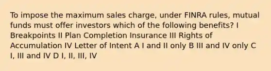 To impose the maximum sales charge, under FINRA rules, mutual funds must offer investors which of the following benefits? I Breakpoints II Plan Completion Insurance III Rights of Accumulation IV Letter of Intent A I and II only B III and IV only C I, III and IV D I, II, III, IV