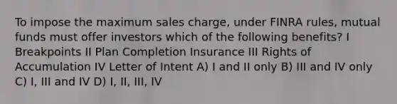 To impose the maximum sales charge, under FINRA rules, mutual funds must offer investors which of the following benefits? I Breakpoints II Plan Completion Insurance III Rights of Accumulation IV Letter of Intent A) I and II only B) III and IV only C) I, III and IV D) I, II, III, IV