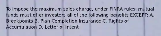 To impose the maximum sales charge, under FINRA rules, mutual funds must offer investors all of the following benefits EXCEPT: A. Breakpoints B. Plan Completion Insurance C. Rights of Accumulation D. Letter of Intent