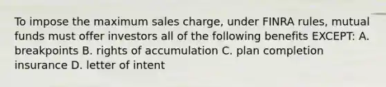 To impose the maximum sales charge, under FINRA rules, mutual funds must offer investors all of the following benefits EXCEPT: A. breakpoints B. rights of accumulation C. plan completion insurance D. letter of intent