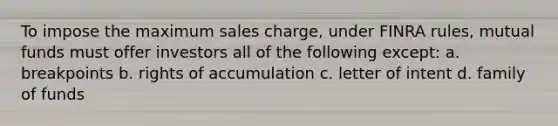 To impose the maximum sales charge, under FINRA rules, mutual funds must offer investors all of the following except: a. breakpoints b. rights of accumulation c. letter of intent d. family of funds